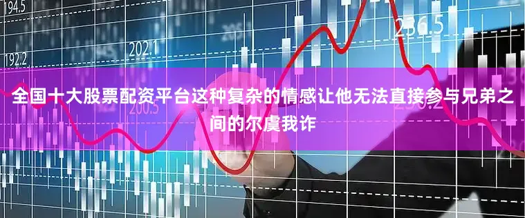全国十大股票配资平台这种复杂的情感让他无法直接参与兄弟之间的尔虞我诈