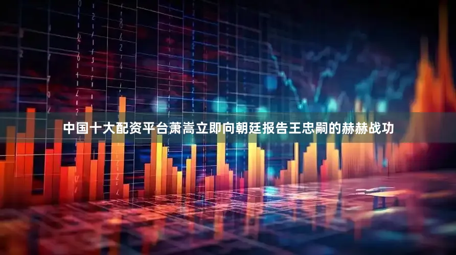 中国十大配资平台萧嵩立即向朝廷报告王忠嗣的赫赫战功