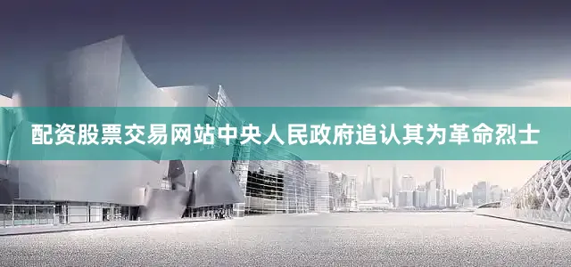 配资股票交易网站中央人民政府追认其为革命烈士