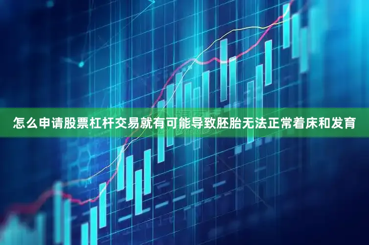 怎么申请股票杠杆交易就有可能导致胚胎无法正常着床和发育