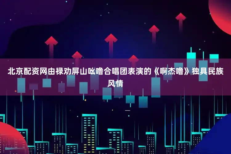 北京配资网由禄劝屏山吆噜合唱团表演的《啊杰噜》独具民族风情