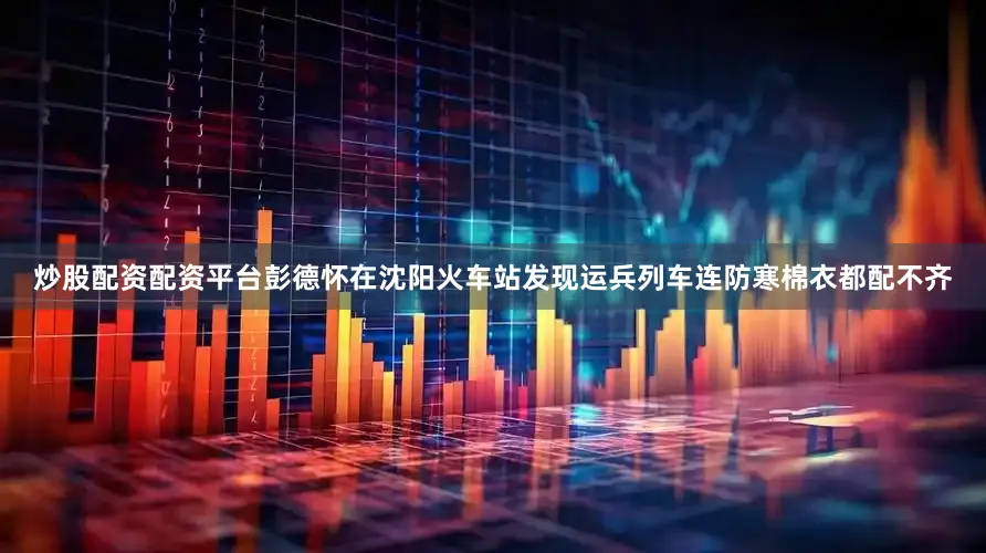 炒股配资配资平台彭德怀在沈阳火车站发现运兵列车连防寒棉衣都配不齐