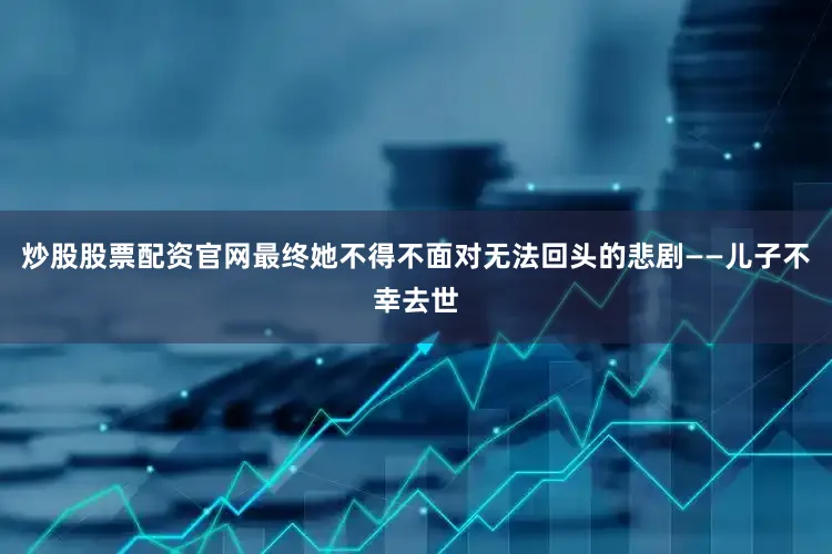 炒股股票配资官网最终她不得不面对无法回头的悲剧——儿子不幸去世