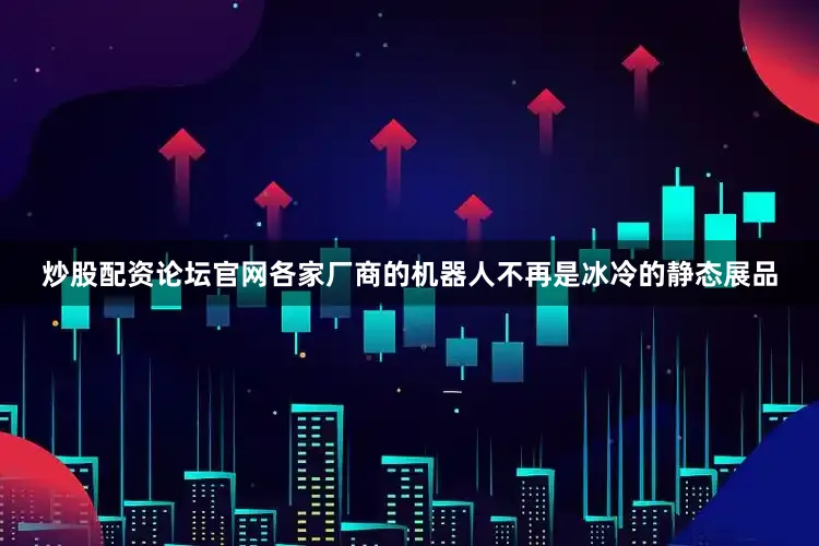 炒股配资论坛官网各家厂商的机器人不再是冰冷的静态展品