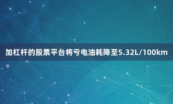 加杠杆的股票平台将亏电油耗降至5.32L/100km