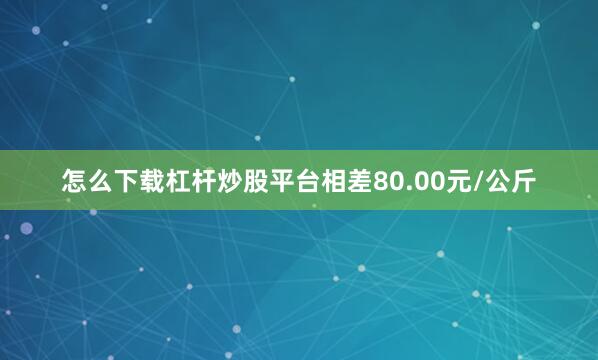 怎么下载杠杆炒股平台相差80.00元/公斤