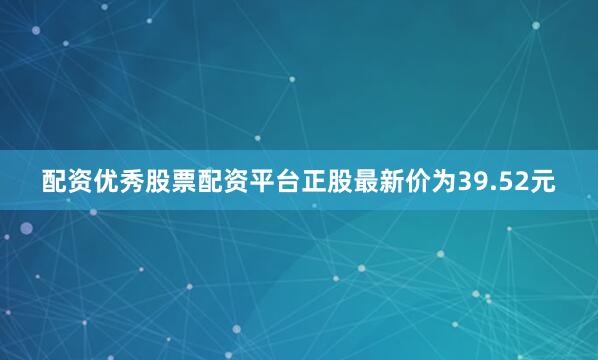 配资优秀股票配资平台正股最新价为39.52元