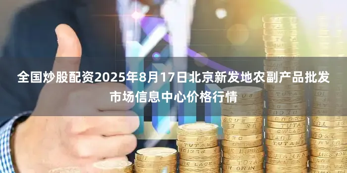 全国炒股配资2025年8月17日北京新发地农副产品批发市场信息中心价格行情