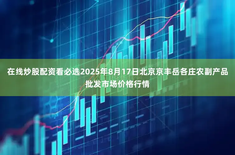 在线炒股配资看必选2025年8月17日北京京丰岳各庄农副产品批发市场价格行情