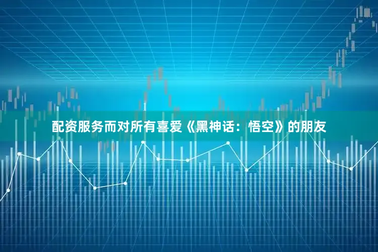 配资服务而对所有喜爱《黑神话：悟空》的朋友