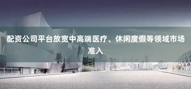配资公司平台放宽中高端医疗、休闲度假等领域市场准入