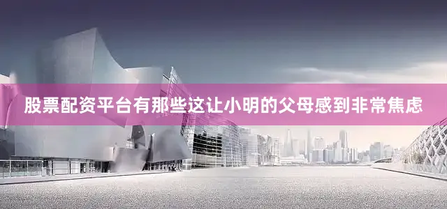 股票配资平台有那些这让小明的父母感到非常焦虑