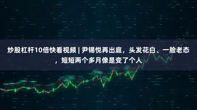 炒股杠杆10倍快看视频 | 尹锡悦再出庭，头发花白、一脸老态，短短两个多月像是变了个人