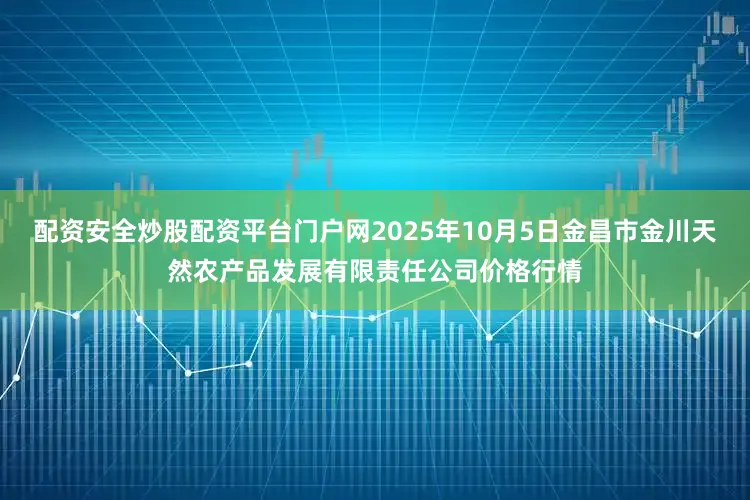 配资安全炒股配资平台门户网2025年10月5日金昌市金川天然农产品发展有限责任公司价格行情